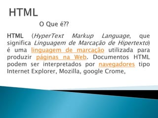 HTMLO Que é??HTML (HyperTextMarkup Language, que significa Linguagem de Marcação de Hipertexto) é uma linguagem de marcação utilizada para produzir páginas na Web. Documentos HTML podem ser interpretados por navegadores tipo Internet Explorer, Mozilla, googleCrome, 