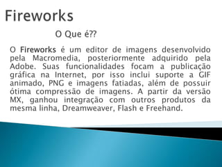 FireworksO Que é??O Fireworks é um editor de imagens desenvolvido pela Macromedia, posteriormente adquirido pela Adobe. Suas funcionalidades focam a publicação gráfica na Internet, por isso inclui suporte a GIF animado, PNG e imagens fatiadas, além de possuir ótima compressão de imagens. A partir da versão MX, ganhou integração com outros produtos da mesma linha, Dreamweaver, Flash e Freehand.