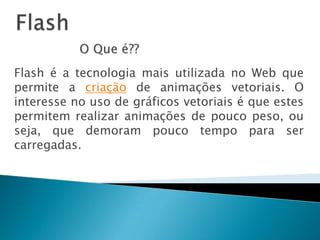 FlashO Que é??Flash é a tecnologia mais utilizada no Web que permite a criação de animações vetoriais. O interesse no uso de gráficos vetoriais é que estes permitem realizar animações de pouco peso, ou seja, que demoram pouco tempo para ser carregadas.