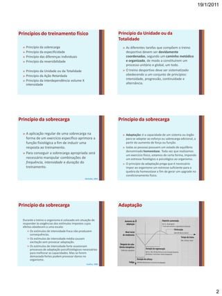 19/1/2011




Princípios do treinamento físico                                 Princípio da Unidade ou da
                                                                 Totalidade
 »   Princípio da sobrecarga                                       » As diferentes tarefas que compõem o treino
 »   Princípio da especificidade                                     desportivo devem ser devidamente
 »   Princípio das diferenças individuais                            coordenadas, segundo um caminho metódico
 »   Princípio da reversibilidade                                    e organizado, de modo a constituírem um
                                                                     processo unitário e global, um todo.
 » Princípio da Unidade ou da Totalidade                           » O treino desportivo deve ser sistematizado
 » Princípio da Ação Retardada                                       obedecendo a um conjunto de princípios:
 » Princípio da interdependência volume X                            intensidade, progressão, continuidade e
   intensidade                                                       alternância.




Princípio da sobrecarga                                          Princípio da sobrecarga

 » A aplicação regular de uma sobrecarga na                        » Adaptação: é a capacidade de um sistema ou órgão
   forma de um exercício específico aprimora a                       para se adaptar ao esforço ou sobrecarga adicional, a
   função fisiológica a fim de induzir uma                           partir do aumento de força ou função.
   resposta ao treinamento.                                        » todas as pessoas possuem um estado de equilíbrio
                                                                     denominado homeostase. Toda vez que realizamos
 » Para conseguir a sobrecarga apropriada será
                                                                     um exercício físico, estamos de certa forma, impondo
   necessário manipular combinações de                               um estresse fisiológico e psicológico ao organismo.
   frequência, intensidade e duração do                            » O princípio da adaptação prega que é necessário
   treinamento.                                                      impor ao organismo um estresse suficiente para a
                                                                     quebra da homeostase a fim de gerar um upgrade no
                                                                     condicionamento físico.
                                                 McArdle, 2001




Princípio da sobrecarga                                          Adaptação

 Durante o treino o organismo é colocado em situação de
 responder às exigências dos estímulos impostos cujos
 efeitos obedecem a uma escala:
    » Os estímulos de intensidade fraca não produzem
       consequências.
    » Os estímulos de intensidade média causam
       excitação sem provocar adaptação.
    » Os estímulos de intensidade forte ocasionam
       processos de adaptação psicofisiológicos necessários
       para melhorar as capacidades. Mas se forem
       demasiado fortes podem provocar danos no
       organismo.
                                                  Coelho, 1985




                                                                                                                                    2
 