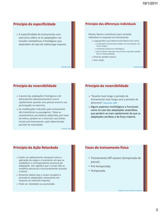 19/1/2011




Princípio da especificidade                                 Princípio das diferenças individuais

  » A especificidade do treinamento com                       Muitos fatores contribuem para variação
    exercícios refere-se às adaptações nas                    individual na resposta ao treinamento.
    funções metabólicas e fisiológicas que                      » carga genética que determinará fatores tais como:
    dependem do tipo de sobrecarga imposta.                        » composição corporal (percentagem de massa gorda e de
                                                                     massa magra);
                                                                   » somatótipo (aparência morfológica);
                                                                   » altura máxima esperada, força máxima esperada, aptidão
                                                                     física e intelectualidade;
                                                                » Nível de aptidão relativa;
                                                                » Sexo, idade.

                                            McArdle, 2001                                                                McArdle, 2001




Princípio da reversibilidade                                Princípio da reversibilidade

  » A perda das adaptações fisiológicas e de                  » “Quanto mais longo o período de
    desempenho (destreinamento) ocorre                          treinamento mais longo será o período de
    rapidamente quando uma pessoa encerra sua                   destreino" Zatsiorsky; 1999
    participação no exercício.
                                                              » Alguns aspectos morfológicos e funcionais
  » As modificações induzidas pelo treinamento                  como no caso das adaptações anaeróbias
    são transitórias ou passageiras. Todas as                   que perdem-se mais rapidamente do que as
    características secundárias adquiridas por meio
                                                                adaptações aeróbias e de força máxima.
    do treino, perdem-se e retornam aos limites
    iniciais pré treinamento, após determinado
    período de inatividade.
                                            McArdle, 2001




Princípio da Ação Retardada                                 Fases do treinamento físico

  » Existe um defasamento temporal entre a                    • Treinamento Off-season (temporada de
    aplicação da carga e o momento em que se
    estabelece o correspondente processo de                     pausa);
    adaptação. Isto significa que o corpo não se              • Pré-temporada;
    modifica estrutural e funcionalmente durante
    o treino.                                                 • Temporada.
  » Devemos deixar que o corpo recupere e
    proceda às adaptações necessárias em
    resposta ao estímulo imposto.
  » Pode ser retardado ou acumulado.

                                                                                               Colégio Americano de Medicina Desportiva




                                                                                                                                             3
 