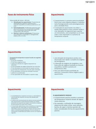 19/1/2011




Fases do treinamento físico                                                   Aquecimento

 Uma sessão de treino ≈ 60 min.                                                » O aquecimento é a primeira parte da atividade
    1. Ativação geral ou aquecimento  exercícios de                             física e tem como objetivo preparar o indivíduo
       adequação dos sistemas cardiovascular e                                   tanto fisiologicamente como psicologicamente
       músculo-esquelético ao esforço posterior.(5 a 10
       min)                                                                      para a atividade física.
    2. Parte fundamental  diferentes exercícios para                          » A realização do aquecimento visa obter o
       desenvolvimento e/ou manutenção da aptidão                                estado ideal psíquico e físico, prevenir lesões e
       física, respeitando a prescrição para cada
       componente. (30 a 40 min).                                                criar alterações no organismo para suportar
    3. Retorno a calma ou esfriamento  Exercícios                               um treinamento, uma competição ou um lazer,
       que enfoquem a respiração e o alongamento                                 onde o mais importante é o aumento da
       estático (10 a 15 min).                                                   temperatura corporal.

                                   Colégio Americano de Medicina Desportiva




Aquecimento                                                                   Aquecimento

 O aumento da temperatura corporal resulta nos seguintes                       » uma elevação da temperatura produz uma
 benefícios:
 » ↑ da taxa metabólica;
                                                                                 dissociação mais rápida e completa do oxigênio
 » ↑ de fluxo sangüíneo local;                                                   da hemoglobina.
 » melhoria da difusão do oxigênio disponível nos                              » A liberação do oxigênio da mioglobina, uma
   músculos;                                                                     fonte extra de oxigênio localizada no músculo
 » ↑ da quantidade de oxigênio disponível nos músculos;                          esquelético, também aumenta em
 » ↑ da velocidade de transmissão do impulso nervoso;                            temperaturas altas.
 » ↓ do tempo de relaxamento muscular após contração;
 » ↑ da velocidade e da força de contração muscular;                           » Para uma determinada quantidade de
 » melhoria na coordenação;                                                      exercício, é necessário menos oxigênio após o
 » ↑ da capacidade das articulações à suportar carga.                            aquecimento.




Aquecimento                                                                   Aquecimento

 » A sensibilidade dos receptores nervosos e a velocidade de                   O AQUECIMENTO PASSIVO
   transmissão dos impulsos nervosos são afetadas pela                         » O aquecimento passivo envolve o aumento
   temperatura.
 » A melhoria de funcionamento do sistema nervoso produzida
                                                                                 da temperatura corporal através de alguns
   pelo aquecimento é especialmente benéfica aos atletas                         meios externos.
   praticantes de esportes que exigem movimentos complexos                     » Por exemplo, a utilização de massagem,
   de várias partes do corpo como a dança.
 » A transmissão rápida desses sinais cinestéticos é importante
                                                                                 diatermia de ondas curtas, sacos quentes,
   quando partes do corpo estão se movimentando com                              banhos de vapor e duchas quentes são
   velocidade, porque é essencial ao sistema nervoso central                     todos considerados formas de aquecimento
   obter a retroalimentação adequada a fim de controlar os
   movimentos complicados que podem ocorrer em frações de
                                                                                 passivo.
   segundo.




                                                                                                                                            4
 