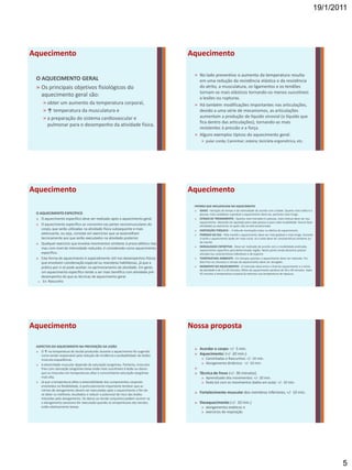 19/1/2011




Aquecimento                                                                       Aquecimento

                                                                                   » No lado preventivo o aumento da temperatura resulta
 O AQUECIMENTO GERAL                                                                 em uma redução da resistência elástica e da resistência
 » Os principais objetivos fisiológicos do                                           do atrito, a musculatura, os ligamentos e os tendões
                                                                                     tornam-se mais elásticos tornando-os menos suscetíveis
   aquecimento geral são:                                                            a lesões ou rupturas.
     » obter um aumento da temperatura corporal,                                   » Há também modificações importantes nas articulações,
     » ↑ temperatura da musculatura e                                                devido a uma série de mecanismos, as articulações
     » a preparação do sistema cardiovascular e                                      aumentam a produção de líquido sinovial (o líquido que
                                                                                     fica dentro das articulações), tornando-as mais
       pulmonar para o desempenho da atividade física.
                                                                                     resistentes à pressão e a força.
                                                                                   » Alguns exemplos típicos do aquecimento geral:
                                                                                        » pular corda; Caminhar; esteira; bicicleta ergométrica, etc.




Aquecimento                                                                       Aquecimento
                                                                                   FATORES QUE INFLUENCIAM NO AQUECIMENTO
                                                                                   » IDADE - Variação do tempo e da intensidade de acordo com a idade. Quanto mais velha é a
 O AQUECIMENTO ESPECÍFICO                                                             pessoa, mais cuidadoso e gradual o aquecimento deve ser, portanto mais longo.
 » O aquecimento específico deve ser realizado após o aquecimento geral.           » ESTADO DE TREINAMENTO - Quanto mais treinada é a pessoa, mais intenso deve ser seu
                                                                                      aquecimento. Devendo ser ajustado para cada pessoa e para cada modalidade. Nunca fazer
 » O aquecimento específico se concentra nas partes neuromusculares do                atividades ou exercícios os quais não se está acostumado.
    corpo, que serão utilizadas na atividade física subsequente e mais             » DISPOSIÇÃO PSÍQUICA - A falta de motivação reduz os efeitos do aquecimento.
    extenuante, ou seja, consiste em exercícios que se assemelham                  » PERÍODO DO DIA - Pela manhã o aquecimento deve ser mais gradual e mais longo. Durante
    tecnicamente aos que serão executados na atividade posterior.                     à tarde o aquecimento pode ser mais curto. Já a noite deve ter características similares ao
 » Qualquer exercício que envolva movimentos similares à prova atlética real,         da manhã.
                                                                                   » MODALIDADE ESPORTIVA - Deve ser realizado de acordo com a modalidade praticada,
    mas com nível de intensidade reduzido, é considerado como aquecimento             aquecimento específico para determinada região. Neste ponto ainda devemos prestar
    específico.                                                                       atenção nas características individuais e do esporte.
 » Esta forma de aquecimento é especialmente útil nos desempenhos físicos          » TEMPERATURA AMBIENTE - Em tempos quentes o aquecimento deve ser reduzido. Em
    que envolvem coordenação especial ou manobras habilidosas, já que a               dias frios ou chuvosos o tempo do aquecimento deve ser alongado.
    prática por si só pode auxiliar no aprimoramento da atividade. Em geral,       » MOMENTO DO AQUECIMENTO - O intervalo ideal entre o final do aquecimento e o início
                                                                                      da atividade é de 5 a 10 minutos. Efeito do aquecimento perdura de 20 a 30 minutos. Após
    um aquecimento específico tende a ser mais benéfico com atividade pré-            45 minutos a temperatura corporal já retomou sua temperatura de repouso.
    desempenho do que as técnicas de aquecimento geral.
  » Ex: Rascunho




Aquecimento                                                                       Nossa proposta

 ASPECTOS DO AQUECIMENTO NA PREVENÇÃO DA LESÃO
                                                                                   » Acordar o corpo: +/- 5 min.
 » O ↑ na temperatura do tecido produzido durante o aquecimento foi sugerido
    como sendo responsável pela redução de incidência e probabilidade de lesões    » Aquecimento: (+/- 20 min.)
    músculo-esqueléticas.                                                               » Caminhadas e Rascunhos: +/- 10 min.
 » A elasticidade muscular depende da saturação sangüínea. Portanto, músculos           » Alongamento dinâmico: +/- 10 min.
    frios com saturação sangüínea baixa estão mais suscetíveis à lesão ou danos    »
    que os músculos em temperaturas altas e concomitante saturação sangüínea       » Técnica de frevo (+/- 30 minutos)
    mais alta.                                                                          » Aprendizado dos movimentos: +/- 20 min.
 » Já que a temperatura afeta a extensibilidade dos componentes corporais               » Roda (só com os movimentos dados em aula): +/- 10 min.
    envolvidos na flexibilidade, é particularmente importante lembrar que as
    rotinas de alongamento devem ser executadas após o aquecimento a fim de
    se obter os melhores resultados e reduzir o potencial de risco das lesões
                                                                                   » Fortalecimento muscular dos membros inferiores; +/- 10 min.
    induzidas pelo alongamento. Os danos ao tecido conjuntivo podem ocorrer se
    o alongamento excessivo for executado quando as temperaturas dos tecidos       » Desaquecimento (+/- 10 min.)
    estão relativamente baixas.                                                         » alongamentos estáticos e
                                                                                        » exercícios de respiração




                                                                                                                                                                                           5
 