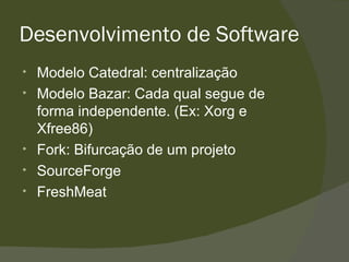 Desenvolvimento de Software Modelo Catedral: centralização  Modelo Bazar: Cada qual segue de forma independente. (Ex: Xorg e Xfree86) Fork: Bifurcação de um projeto  SourceForge FreshMeat 