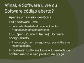 Afinal, é Software Livre ou Software código aberto? Apenas uma visão ideológica! FSF: Software Livre Luta pela liberdade do conhecimento. Propagação do conhecimento. OSI(Open Source Initiative): Software código aberto Preocupação com a segurança, possibilita uma maior auditoria. Importante: Software Livre = Liberdade de conhecimento e não produto de graça. 