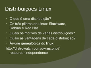 Distribuições Linux O que é uma distribuição? Os três pilares do Linux: Slackware, Debian e Red Hat. Quais os motivos de várias distribuições? Quais as vantagens de cada distribuição? Árvore genealógica do linux: http://distrowatch.com/dwres.php?resource=independence 
