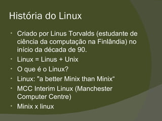 História do Linux Criado por Linus Torvalds (estudante de ciência da computação na Finlândia) no início da década de 90. Linux = Linus + Unix O que é o Linux? Linux:  "a better Minix than Minix“ MCC Interim Linux (Manchester Computer Centre) Minix x linux 