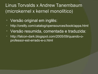 Linus Torvalds x Andrew Tanembaum (microkernel x kernel monolítico) Versão original em inglês: http://oreilly.com/catalog/opensources/book/appa.html  Versão resumida, comentada e traduzida: http://falcon-dark.blogspot.com/2005/09/quando-o-professor-est-errado-e-o.html  