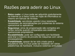 Razões para aderir ao Linux Baixo custo:  o Linux pode ser adquirido gratuitamente na Internet ou a baixo custo em lojas de informática ou mesmo em bancas de revistas Estabilidade:  servidores usando Linux raramente necessitam de reinicializações por problemas do sistema operacional ou aplicativos. Segurança:  erros de programação são corrigidos em tempo recorde quando comparados aos sistemas operacionais proprietários. Escalabilidade:  pode ser configurado com facilidade para tirar o máximo de proveito de máquinas com vários processadores. Portabilidade:  apesar de ter sido criado para a arquitetura Intel, o Linux pode ser instalado em várias plataformas de hardware, inclusive sistemas embutidos 