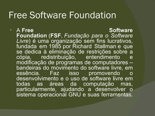 Free Software Foundation A  Free Software Foundation  ( FSF ,  Fundação para o Software Livre ) é uma organização sem fins lucrativos, fundada em 1985 por Richard Stallman e que se dedica à eliminação de restrições sobre a cópia, redistribuição, entendimento e modificação de programas de computadores – bandeiras do movimento do software livre, em essência. Faz isso promovendo o desenvolvimento e o uso de software livre em todas as áreas da computação mas, particularmente, ajudando a desenvolver o sistema operacional GNU e suas ferramentas.  