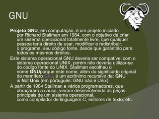 GNU Projeto GNU , em computação, é um projeto iniciado por Richard Stallman em 1984, com o objetivo de criar um sistema operacional totalmente livre, que qualquer pessoa teria direito de usar, modificar e redistribuir, o programa, seu código fonte, desde que garantido para todos os mesmos direitos. Este sistema operacional GNU deveria ser compatível com o sistema operacional UNIX, porém não deveria utilizar-se do código fonte do UNIX. Stallman escolheu o nome  GNU porque este nome, além do significado original do mamífero  Gnu , é um acrônimo recursivo de:  G NU is  N ot  U nix (em português: GNU não é Unix). A partir de 1984 Stallman e vários programadores, que abraçaram a causa, vieram desenvolvendo as peças principais de um sistema operacional, como compilador de linguagem C, editores de texto, etc. 