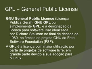 GPL – General Public License GNU General Public License  (Licença Pública Geral),  GNU GPL  ou simplesmente  GPL , é a designação da licença para software livre idealizada por Richard Stallman no final da década de 1980, no âmbito do projeto GNU da Free Software Foundation (FSF). A GPL é a licença com maior utilização por parte de projetos de software livre, em grande parte devido à sua adoção para o Linux.  