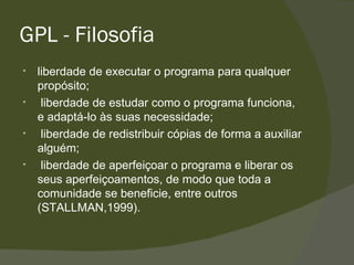 GPL - Filosofia liberdade de executar o programa para qualquer propósito; liberdade de estudar como o programa funciona, e adaptá-lo às suas necessidade; liberdade de redistribuir cópias de forma a auxiliar alguém; liberdade de aperfeiçoar o programa e liberar os seus aperfeiçoamentos, de modo que toda a comunidade se beneficie, entre outros (STALLMAN,1999). 