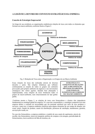 A LOGÍSTICA DENTRO DO CONTEXTO ESTRATÉGICO DA EMPRESA


Conceito de Estratégia Empresarial

Ao longo de sua existência, as organizações estabelecem relações de troca com todos os elementos que
formam seu macro-ambiente, conforme ilustra a Figura 2.


                                           ACIONISTAS

                                                       Política de dividendos


           FINANCIADORES
                                                                         MEIO-AMBIENTE
   Planejamento financeiro
                                                                                   Política ambiental


      FORNECEDORES                         EMPRESA
                                                                              CONSUMIDORES

 Política de compras
                                                                                 Política de vendas


            COLABORADORES
                                                                         COMPETIDORES

      Política de pessoal
                                                                                 Política de mercado
                                                     Planejamento tributário

                                              PODERES
                                              PÚBLICOS


           Fig. 2: Relações de Troca entre a Organização e os Grupos de seu Macro-Ambiente

Essas relações de troca são realizadas através de diversas                   ESTRATÉGIA É O
decisões e ações. São relações dinâmicas que refletem                    CONJUNTO DE RELAÇÕES
continuamente as reações de todos os grupos aos estímulos                  QUE A ORGANIZAÇÃO
provocados pelo próprio ambiente de negócios e aos movimentos            PRETENDE ESTABELECER
estratégicos dos outros agentes. Quando bem planejadas e                     COM TODOS OS
implementadas, essas relações de troca fortalecem todos os              ELEMENTOS QUE FORMAM
grupos do macro-ambiente, num relacionamento do tipo ganha-               SEU MACRO-AMBIENTE.
ganha.

 Conforme mostra a Figura 2, as relações de troca com fornecedores e clientes têm importância
fundamental na estratégia global da empresa. N o caso dos consumidores, a estratégia competitiva de uma
empresa define o conjunto de necessidades que ela pretende satisfazer por meio de seus produtos e
serviços, e para isso, a empresa estabelece diretrizes para alguns elementos de seu campo de atuação, tais
como: preço, função do produto, canais de distribuição, promessa de satisfação, atendimento, garantia,
serviços pós-venda, etc.

No caso dos fornecedores, a empresa estabelece o modelo de seus canais de suprimento, através da
escolha dos fornecedores, meios de transporte, política de compras e de estoques, periodicidade de
fornecimentos, riscos aceitáveis de falta de insumos, etc.
 