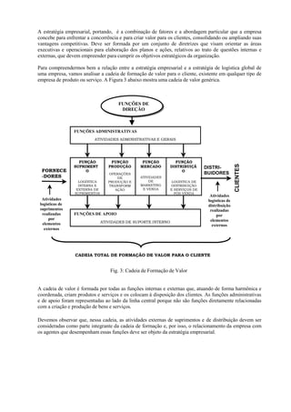 A estratégia empresarial, portando, é a combinação de fatores e a abordagem particular que a empresa
concebe para enfrentar a concorrência e para criar valor para os clientes, consolidando ou ampliando suas
vantagens competitivas. Deve ser formada por um conjunto de diretrizes que visam orientar as áreas
executivas e operacionais para elaboração dos planos e ações, relativos ao trato de questões internas e
externas, que devem empreender para cumprir os objetivos estratégicos da organização.

Para compreendermos bem a relação entre a estratégia empresarial e a estratégia de logística global de
uma empresa, vamos analisar a cadeia de formação de valor para o cliente, existente em qualquer tipo de
empresa de produto ou serviço. A Figura 3 abaixo mostra uma cadeia de valor genérica.



                                      FUNÇÕES DE
                                       DIREÇÃO



                 FUNÇÕES ADMINISTRATIVAS
                          ATIVIDADES ADMINISTRATIVAS E GERAIS




                   FUNÇÃO          FUNÇÃO        FUNÇÃO          FUNÇÃO




                                                                                                CLIENTES
                 SUPRIMENT        PRODUÇÃO      MERCADO        DISTRIBUIÇÃ     DISTRI-
  FORNECE             O                                             O
                                  OPERAÇÕES                                    BUIDORES
  -DORES                              DE        ATIVIDADES
                   LOGÍSTICA      PRODUÇÃO E        DE          LOGÍSTICA DE
                   INTERNA E      TRANSFORM     MARKETING      DISTRIBUIÇÃO
                  EXTERNA DE         AÇÃO        E VENDA       E SERVIÇOS DE
                 SUPRIMENTOS                                     PÓS VENDA
                                                                                 Atividades
  Atividades                                                                    logísticas de
 logísticas de                                                                  distribuição
 suprimentos                                                                     realizadas
  realizadas     FUNÇÕES DE APOIO                                                    por
      por                                                                        elementos
  elementos                    ATIVIDADES DE SUPORTE INTERNO
                                                                                  externos
   externos




                 CADEIA TOTAL DE FORMAÇÃO DE VALOR PARA O CLIENTE


                                   Fig. 3: Cadeia de Formação de Valor


A cadeia de valor é formada por todas as funções internas e externas que, atuando de forma harmônica e
coordenada, criam produtos e serviços e os colocam à disposição dos clientes. As funções administrativas
e de apoio foram representadas ao lado da linha central porque não são funções diretamente relacionadas
com a criação e produção de bens e serviços.

Devemos observar que, nessa cadeia, as atividades externas de suprimentos e de distribuição devem ser
consideradas como parte integrante da cadeia de formação e, por isso, o relacionamento da empresa com
os agentes que desempenham essas funções deve ser objeto da estratégia empresarial.
 