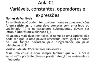 Aula 01 - Variáveis, constantes, operadores e expressõesNomes de VariáveisAs variáveis no C podem ter qualquer nome se duas condições forem satisfeitas: o nome deve começar com uma letra ou sublinhado (_) e os caracteres subsequentes devem ser letras, números ou sublinhado (_).Há apenas mais duas restrições: o nome de uma variável não pode ser igual a uma palavra reservada, nem igual ao nome de uma função declarada pelo programador, ou pelas bibliotecas do C.Variáveis de até 32 caracteres são aceitas.Mais uma coisa: é bom sempre lembrar que o C é "case sensitive" e portanto deve-se prestar atenção às maiúsculas e minúsculas.
