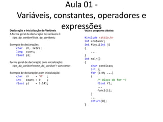 Aula 01 - Variáveis, constantes, operadores e expressõesDeclaração e Inicialização de VariáveisA forma geral da declaração de variáveis é:tipo_da_variávellista_de_variáveis;Exemplo de declarações:    charch, letra;    long  count;    floatpi;Forma geral de declaração com inicialização:tipo_da_variávelnome_da_variável = constante;Exemplo de declarações com inicialização:    charch    = 'D'  ;int   count = 0    ;    float pi    = 3.141;Veja o programaabaixo:#include<stdio.h>intcontador;int func1(int j){    ...}int main(){charcondicao;int i;for (i=0; ...)    {/* Bloco do for */float f2;        ...        func1(i);    }    ...   return(0);}