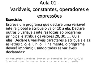 Aula 01 - Variáveis, constantes, operadores e expressõesExercício:Escreva um programa que declare uma variável inteira global e atribua o valor 10 a ela. Declare outras 5 variáveis inteiras locais ao programa principal e atribua os valores 20, 30, ..., 60 a elas. Declare 6 variáveis caracteres e atribua a elas as letras c, o, e, l, h, o . Finalmente, o programa deverá imprimir, usando todas as variáveis declaradas:As variaveis inteiras contem os numeros: 20,30,40,50,60O animal contido nas variaveis caracteres e o coelho