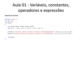 Aula 01 - Variáveis, constantes, operadores e expressõesResposta do exercício:#include<stdio.h>int x0 = 10;int main(){intx1=20, x2=30, x3=40, x4=50, x5=60;char c1='c', c2='o', c3='e', c4='l', c5='h', c6='o';printf("As variaveis inteiras contem os numeros: %d,%d,%d,%d,%d,%d\n", x0, x1, x2, x3, x4, x5);printf("O animal contido nas variaveis caracteres e o %c%c%c%c%c%c", c1, c2, c3, c4, c5, c6);return(0);}