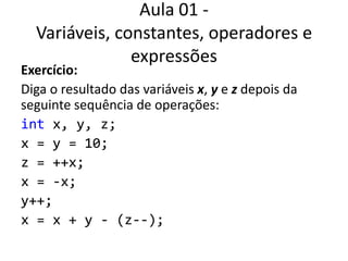 Aula 01 - Variáveis, constantes, operadores e expressõesExercício:Diga o resultado das variáveis x, y e z depois da seguinte sequência de operações:int x, y, z;x = y = 10;z = ++x;x = -x;y++;x = x + y - (z--);
