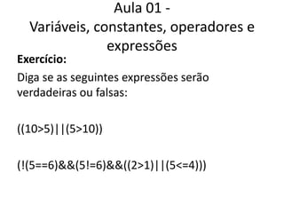 Aula 01 - Variáveis, constantes, operadores e expressõesExercício:Diga se as seguintes expressões serão verdadeiras ou falsas:((10>5)||(5>10))(!(5==6)&&(5!=6)&&((2>1)||(5<=4)))