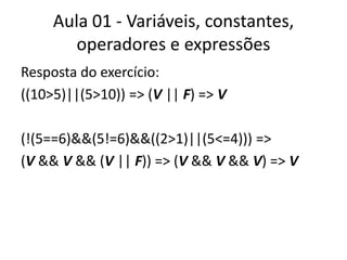 Aula 01 - Variáveis, constantes, operadores e expressõesResposta do exercício:((10>5)||(5>10)) => (V || F) => V(!(5==6)&&(5!=6)&&((2>1)||(5<=4))) =>(V && V && (V || F)) => (V && V && V) => V