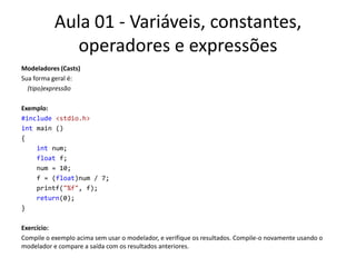 Aula 01 - Variáveis, constantes, operadores e expressõesModeladores (Casts)Sua forma geral é:   (tipo)expressãoExemplo:#include<stdio.h>int main (){intnum;float f;num = 10;    f = (float)num / 7;printf("%f", f);return(0);}Exercício:Compile o exemplo acima sem usar o modelador, e verifique os resultados. Compile-o novamente usando o modelador e compare a saída com os resultados anteriores.