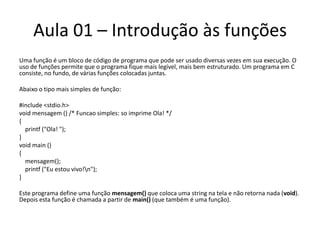 Aula 01 – Introdução às funçõesUma função é um bloco de código de programa que pode ser usado diversas vezes em sua execução. O uso de funções permite que o programa fique mais legível, mais bem estruturado. Um programa em C consiste, no fundo, de várias funções colocadas juntas.Abaixo o tipo mais simples de função: #include <stdio.h>voidmensagem () /* Funcao simples: so imprime Ola! */{printf("Ola! ");}voidmain(){             mensagem();printf("Eu estou vivo!\n");}Este programa define uma função mensagem() que coloca uma string na tela e não retorna nada (void). Depois esta função é chamada a partir de main() (que também é uma função).