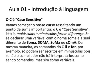 Aula 01 - Introdução à linguagemO C é "Case Sensitive"Vamos começar o nosso curso ressaltando um ponto de suma importância: o C é "Case Sensitive", isto é, maiúsculas e minúsculas fazem diferença. Se se declarar uma variável com o nome soma ela será diferente de Soma, SOMA, SoMa ou sOmA. Da mesma maneira, os comandos do C if e for, por exemplo, só podem ser escritos em minúsculas pois senão o compilador não irá interpretá-los como sendo comandos, mas sim como variáveis.