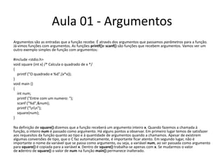Aula 01 - ArgumentosArgumentos são as entradas que a função recebe. É através dos argumentos que passamos parâmetros para a função. Já vimos funções com argumentos. As funções printf()e scanf() são funções que recebem argumentos. Vamos ver um outro exemplo simples de função com argumentos:#include <stdio.h>voidsquare (int x) /* Calcula o quadrado de x */{printf("O quadrado e %d",(x*x));}voidmain(){intnum; printf("Entre com um numero: ");scanf("%d",&num);printf("\n\n");square(num);}Na definição de square() dizemos que a função receberá um argumento inteiro x. Quando fazemos a chamada à função, o inteiro num é passado como argumento. Há alguns pontos a observar. Em primeiro lugar temos de satisfazer aos requesitos da função quanto ao tipo e à quantidade de argumentos quando a chamamos. Apesar de existirem algumas conversões de tipo, que o C faz automaticamente, é importante ficar atento. Em segundo lugar, não é importante o nome da variável que se passa como argumento, ou seja, a variável num, ao ser passada como argumento para square() é copiada para a variável x. Dentro de square() trabalha-se apenas com x. Se mudarmos o valor de xdentro de square() o valor de num na função main() permanece inalterado.