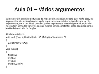 Aula 01 – Vários argumentosVamos dar um exemplo de função de mais de uma variável. Repare que, neste caso, os argumentos são separados por vírgula e que deve-se explicitar o tipo de cada um dos argumentos, um a um. Note também que os argumentos passados para a função não necessitam ser todos variáveis porque mesmo sendo constantes serão copiados para a variável de entrada da função.#include <stdio.h>voidmult (float a, floatb,float c) /* Multiplica 3 numeros*/{printf("%f",a*b*c);}voidmain(){floatx,y;   x=23.5;   y=12.9;mult(x,y,3.87);}