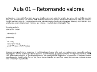 Aula 01 – Retornando valoresMuitas vezes é necessário fazer com que uma função retorne um valor. As funções que vimos até aqui não retornam nada, pois especificamos um retorno void. Podemos especificar um tipo de retorno indicando-o antes do nome da função. Mas para dizer ao C o que vamos retornar precisamos da palavra reservada return. Sabendo disto fica fácil fazer uma função para multiplicar dois inteiros e que retorna o resultado da multiplicação. Veja: #include <stdio.h>intprod (intx,int y){return(x*y);}voidmain(){intsaida;saida=prod(12,7);printf("A saida e: %d\n",saida);}Veja que como prod retorna o valor de 12 multiplicado por 7, este valor pode ser usado em uma expressão qualquer. No programa fizemos a atribuição deste resultado à variável saída, que posteriormente foi impressa usando o printf. Uma observação adicional: se não especificarmos o tipo de retorno de uma função, o compilador C automaticamente suporá que este tipo é inteiro. Porém, não é uma boa prática não se especificar o valor de retorno e, neste curso, este valor será sempre especificado.
