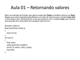 Aula 01 – Retornando valoresMais um exemplo de função, que agora recebe dois floats e também retorna um float. Repare que neste exemplo especificamos um valor de retorno para a função main (int) e retornamos zero. Normalmente é isto que fazemos com a função main, que retorna zero quando ela é executada sem qualquer tipo de erro:#include <stdio.h>floatprod (floatx,float y){return(x*y);}intmain(){floatsaida;saida=prod(45.2,0.0067);printf("A saida e: %f\n",saida);return(0);}