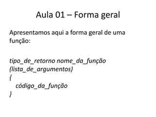 Aula 01 – Forma geralApresentamos aqui a forma geral de uma função:tipo_de_retornonome_da_função (lista_de_argumentos) {     código_da_função }