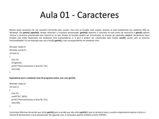Aula 01 - CaracteresMuitas vezes queremos ler um caractere fornecido pelo usuário. Para isto as funções mais usadas, quando se está trabalhando em ambiente DOS ou Windows, são getch() egetche(). Ambas retornam o caractere pressionado. getche() imprime o caractere na tela antes de retorná-lo e getch() apenas retorna o caractere pressionado sem imprimí-lo na tela. Ambas as funções podem ser encontradas no arquivo de cabeçalho conio.h. Geralmente estas funções não estão disponíveis em ambiente Unix (compiladores cc e gcc) e podem ser substituídas pela função scanf(), porém sem as mesmas funcionalidades. Eis um exemplo que usa a função getch(), e seu correspondente em ambiente Unix:#include <stdio.h>#include <conio.h>intmain(){   char Ch;Ch=getch();printf("Voce pressionou a tecla %c",Ch);return(0);}Equivalente para o ambiente Unix do programa acima, sem usar getch():#include <stdio.h>intmain(){   char Ch;scanf("%c", &Ch);printf("Voce pressionou a tecla %c",Ch);return(0);}A principal diferença da versão que utiliza getch() para a versão que não utiliza getch() é que no primeiro caso o usuário simplesmente aperta a tecla e o sistema lê diretamente a tecla pressionada. No segundo caso, é necessário apertar também a tecla <ENTER>.