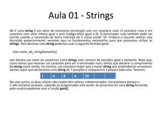 Aula 01 - StringsNo C uma string é um vetor de caracteres terminado com um caractere nulo. O caractere nulo é um caractere com valor inteiro igual a zero (código ASCII igual a 0). O terminador nulo também pode ser escrito usando a convenção de barra invertida do C como sendo '\0'. Embora o assunto vetores seja discutido posteriormente, veremos aqui os fundamentos necessários para que possamos utilizar as strings. Para declarar uma string podemos usar o seguinte formato geral:    char nome_da_string[tamanho];Isto declara um vetor de caracteres (uma string) com número de posições igual a tamanho. Note que, como temos que reservar um caractere para ser o terminador nulo, temos que declarar o comprimento da string como sendo, no mínimo, um caractere maior que a maior string que pretendemos armazenar. Vamos supor que declaremos uma string de 7 posições e coloquemos a palavra João nela. Teremos:No caso acima, as duas células não usadas têm valores indeterminados. Isto acontece porque o C não inicializa variáveis, cabendo ao programador esta tarefa. Se quisermos ler uma string fornecida pelo usuário podemos usar a função gets().