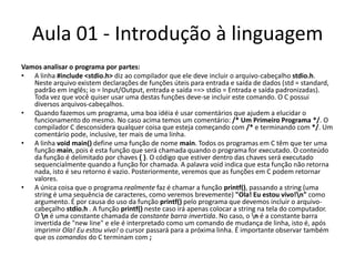 Aula 01 - Introdução à linguagemVamos analisar o programa por partes:A linha #include <stdio.h> diz ao compilador que ele deve incluir o arquivo-cabeçalho stdio.h. Neste arquivo existem declarações de funções úteis para entrada e saída de dados (std = standard, padrão em inglês; io = Input/Output, entrada e saída ==> stdio = Entrada e saída padronizadas). Toda vez que você quiser usar uma destas funções deve-se incluir este comando. O C possui diversos arquivos-cabeçalhos.Quando fazemos um programa, uma boa idéia é usar comentários que ajudem a elucidar o funcionamento do mesmo. No caso acima temos um comentário: /* Um Primeiro Programa */. O compilador C desconsidera qualquer coisa que esteja começando com /* e terminando com */. Um comentário pode, inclusive, ter mais de uma linha.A linha voidmain() define uma função de nome main. Todos os programas em C têm que ter uma função main, pois é esta função que será chamada quando o programa for executado. O conteúdo da função é delimitado por chaves { }. O código que estiver dentro das chaves será executado sequencialmente quando a função for chamada. A palavra void indica que esta função não retorna nada, isto é seu retorno é vazio. Posteriormente, veremos que as funções em C podem retornar valores.A única coisa que o programa realmente faz é chamar a função printf(), passando a string (uma string é uma sequência de caracteres, como veremos brevemente) "Ola! Eu estou vivo!\n" como argumento. É por causa do uso da função printf() pelo programa que devemos incluir o arquivo- cabeçalho stdio.h . A função printf() neste caso irá apenas colocar a string na tela do computador. O \n é uma constante chamada de constante barra invertida. No caso, o \n é a constante barra invertida de "new line" e ele é interpretado como um comando de mudança de linha, isto é, após imprimir Ola! Eu estou vivo! o cursor passará para a próxima linha. É importante observar também que os comandos do C terminam com ; 