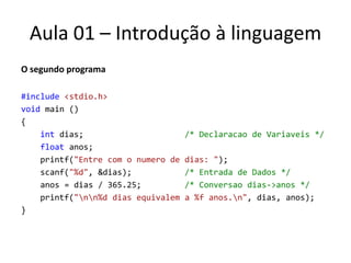 Aula 01 – Introdução à linguagemO segundo programa#include<stdio.h>void main (){intdias;          /* Declaracao de Variaveis */floatanos;printf("Entre com o numero de dias: ");  scanf("%d", &dias);           /* Entrada de Dados */    anos = dias / 365.25;         /* Conversao dias->anos */printf("\n\n%d dias equivalem a %f anos.\n", dias, anos);}