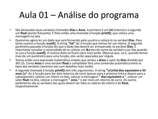Aula 01 – Análise do programaSão declaradas duas variáveis chamadas Dias e Anos. A primeira é um int (inteiro) e a segunda um float (ponto flutuante). É feita então uma chamada à função printf(), que coloca uma mensagem na tela.Queremos agora ler um dado que será fornecido pelo usuário e colocá-lo na variável Dias. Para tanto usamos a função scanf(). A string "%d" diz à função que iremos ler um inteiro. O segundo parâmetro passado à função diz que o dado lido deverá ser armazenado na variável Dias. É importante ressaltar a necessidade de se colocar um &antes do nome da variável a ser lida quando se usa a função scanf(). O motivo disto só ficará claro mais tarde. Observe que, no C, quando temos mais de um parâmetro para uma função, eles serão separados por vírgula.Temos então uma expressão matemática simples que atribui a Anos o valor de Dias dividido por 365.25. Como Anos é uma variável float o compilador fará uma conversão automática entre os tipos das variáveis (veremos isto com detalhes mais tarde).A segunda chamada à função printf() tem três argumentos. A string "\n\n%d dias equivalem a %f anos.\n" diz à função para dar dois retornos de carro (passar para a próxima linha e depois para a subseqüente), colocar um inteiro na tela, colocar a mensagem " dias equivalem a ", colocar um valor float na tela, colocar a mensagem " anos." e dar mais um retorno de carro. Os outros parâmetros são as variáveis das quais devem ser lidos os valores do inteiro e do float, respectivamente.