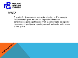 pAUTAÉ a seleção dos assuntos que serão abordados. É a etapa da escolha sobre quais indícios ou sugestões devem ser consideradas para a publicação final. É a orientação ao repórter descrevendo que tipo de reportagem será realizada, onde, como e com quem.Prof. Sergio xavier