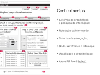 Conhecimentos

    • Sistemas de organização
      e pesquisa da informação;


    • Rotulação da informação;


    • Sistemas de navegação;


    • Grids, Wireframes e Sitemaps;


    • Usabilidade e acessibilidade;


    • Axure RP Pro 6 (baixar).


3
 
