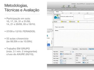 Metodologias,
Técnicas e Avaliação

• Participação em aula:
  10, 17, 24, 31 e 31/08,
  14, 21 e 28/09, 05 e 19/10;


• 07/09 e 12/10: FERIADOS;


• 02 aulas c/exercício
  (às 08:30h e às 10:30h);


• Trabalho EM GRUPO
  (máx. 3 / mín. 2 integrantes)
  c/uso do AXURE (05/10);
 