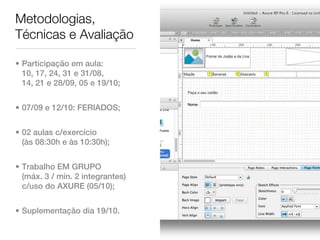 Metodologias,
Técnicas e Avaliação

• Participação em aula:
  10, 17, 24, 31 e 31/08,
  14, 21 e 28/09, 05 e 19/10;


• 07/09 e 12/10: FERIADOS;


• 02 aulas c/exercício
  (às 08:30h e às 10:30h);


• Trabalho EM GRUPO
  (máx. 3 / mín. 2 integrantes)
  c/uso do AXURE (05/10);


• Suplementação dia 19/10.
 