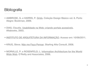Bibliografia

• AMBROSE, G. e HARRIS, P. Grids. Coleção Design Básico vol. 6. Porto
  Alegre: Bookman, 2009.


• DIAS, Claudia. Usabilidade na Web: criando portais acessíveis.
  Altabooks, 2003.


• INSTITUTO DE ARQUITETURA DA INFORMAÇÃO. Acesso em: 10/08/2011.


• KRUG, Steve. Não me Faça Pensar. Starling Alta Consult, 2008.


• MORVILLE, P. e ROSENFELD, L. Information Architecture for the World
  Wide Web. O’Reilly and Associates, 2006.



                                                                        7
 