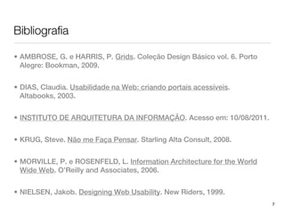 Bibliografia

• AMBROSE, G. e HARRIS, P. Grids. Coleção Design Básico vol. 6. Porto
  Alegre: Bookman, 2009.


• DIAS, Claudia. Usabilidade na Web: criando portais acessíveis.
  Altabooks, 2003.


• INSTITUTO DE ARQUITETURA DA INFORMAÇÃO. Acesso em: 10/08/2011.


• KRUG, Steve. Não me Faça Pensar. Starling Alta Consult, 2008.


• MORVILLE, P. e ROSENFELD, L. Information Architecture for the World
  Wide Web. O’Reilly and Associates, 2006.


• NIELSEN, Jakob. Designing Web Usability. New Riders, 1999.
                                                                        7
 
