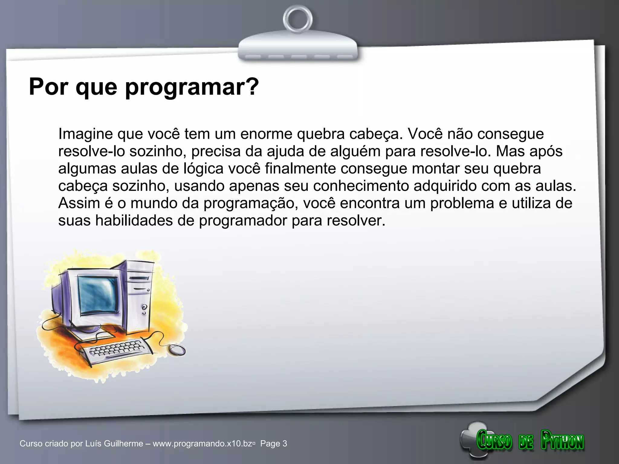 Por que programar? Imagine que você tem um enorme quebra cabeça. Você não consegue resolve-lo sozinho, precisa da ajuda de alguém para resolve-lo. Mas após algumas aulas de lógica você finalmente consegue montar seu quebra cabeça sozinho, usando apenas seu conhecimento adquirido com as aulas. Assim é o mundo da programação, você encontra um problema e utiliza de suas habilidades de programador para resolver. 