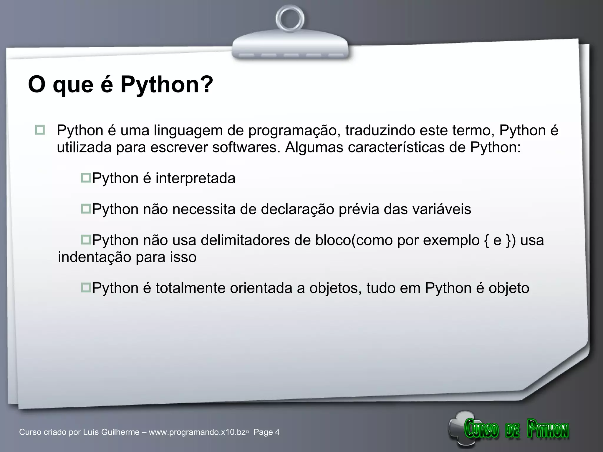O que é Python? Python é uma linguagem de programação, traduzindo este termo, Python é utilizada para escrever softwares. Algumas características de Python: Python é interpretada Python não necessita de declaração prévia das variáveis Python não usa delimitadores de bloco(como por exemplo { e }) usa indentação para isso Python é totalmente orientada a objetos, tudo em Python é objeto 