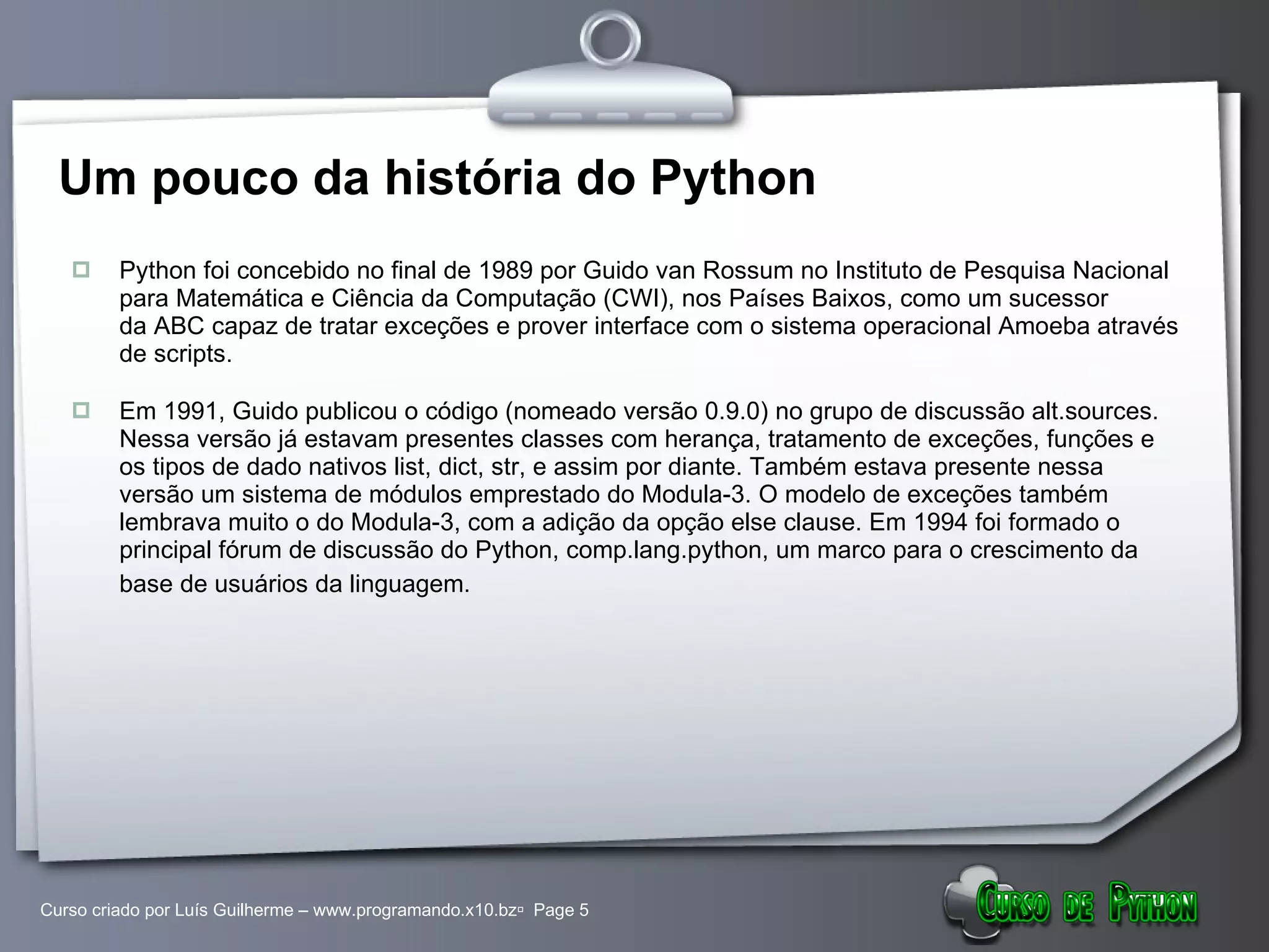 Um pouco da história do Python Python foi concebido no final de 1989 por Guido van Rossum no Instituto de Pesquisa Nacional para Matemática e Ciência da Computação (CWI), nos Países Baixos, como um sucessor da ABC capaz de tratar exceções e prover interface com o sistema operacional Amoeba através de scripts. Em 1991, Guido publicou o código (nomeado versão 0.9.0) no grupo de discussão alt.sources. Nessa versão já estavam presentes classes com herança, tratamento de exceções, funções e os tipos de dado nativos list, dict, str, e assim por diante. Também estava presente nessa versão um sistema de módulos emprestado do Modula-3. O modelo de exceções também lembrava muito o do Modula-3, com a adição da opção else clause. Em 1994 foi formado o principal fórum de discussão do Python, comp.lang.python, um marco para o crescimento da base de usuários da linguagem.   