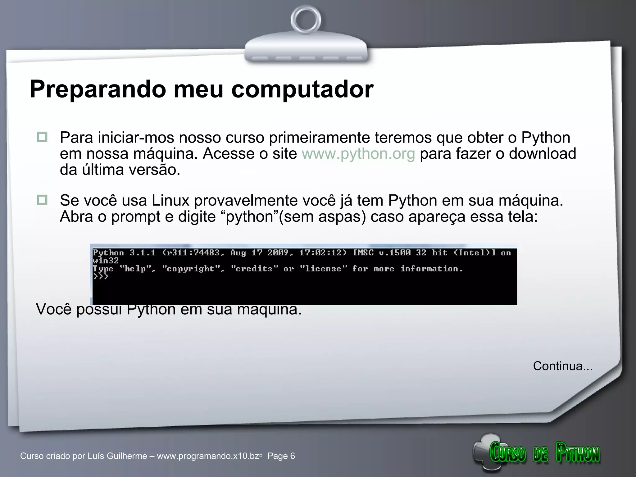 Preparando meu computador Para iniciar-mos nosso curso primeiramente teremos que obter o Python em nossa máquina. Acesse o site  www.python.org  para fazer o download da última versão. Se você usa Linux provavelmente você já tem Python em sua máquina. Abra o prompt e digite “python”(sem aspas) caso apareça essa tela: Você possui Python em sua máquina.  Continua... 