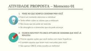 ATIVIDADE PROPOSTA – Momento 01
1. PENSE NO QUE SIGNIFICA CIDADANIA PARA VOCÊ
 Este é um momento silencioso e individual
 Tente refletir sobre os valores que a embasam
 Nos locais que ela pode ser exercida
 Na abrangência e dimensões que ela pode alcançar
2. ESCREVA NOS POST-ITS CINCO ATITUDES DE CIDADANIA QUE VOCÊ JÁ
REALIZOU
 Priorize aquelas ações que você realiza com maior frequência
 E também aquelas que foram mais marcantes para você
 São apenas CINCO, então escolha as melhores!
 